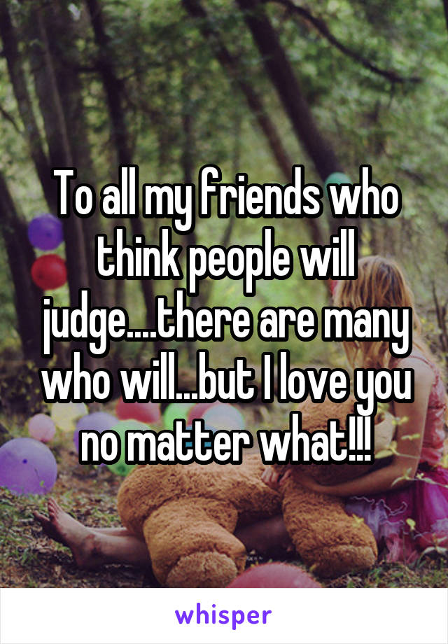 To all my friends who think people will judge....there are many who will...but I love you no matter what!!!