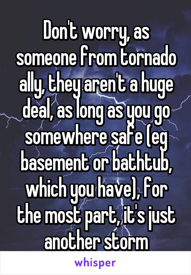 Don't worry, as someone from tornado ally, they aren't a huge deal, as long as you go somewhere safe (eg basement or bathtub, which you have), for the most part, it's just another storm