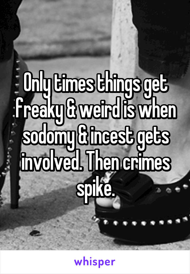 Only times things get freaky & weird is when sodomy & incest gets involved. Then crimes spike.