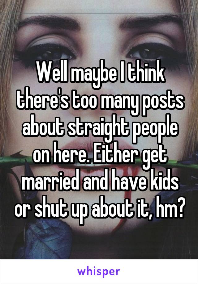 Well maybe I think there's too many posts about straight people on here. Either get married and have kids or shut up about it, hm?