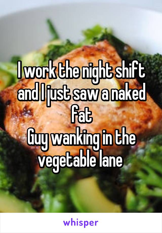 I work the night shift and I just saw a naked fat
Guy wanking in the vegetable lane 