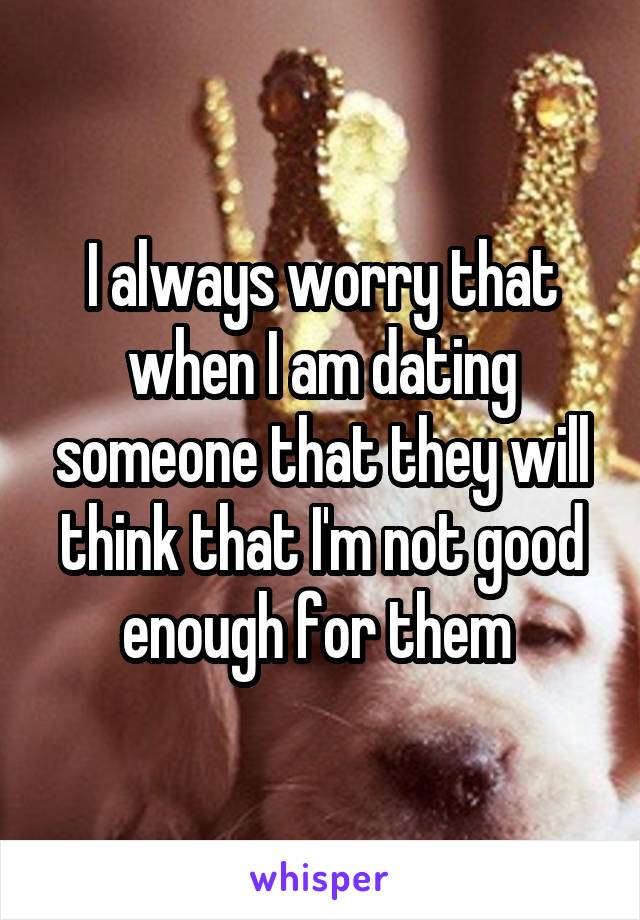 I always worry that when I am dating someone that they will think that I'm not good enough for them 