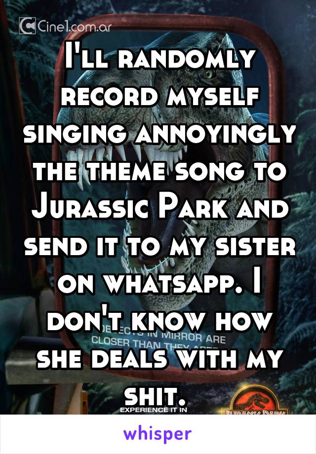 I'll randomly record myself singing annoyingly the theme song to Jurassic Park and send it to my sister on whatsapp. I don't know how she deals with my shit. 