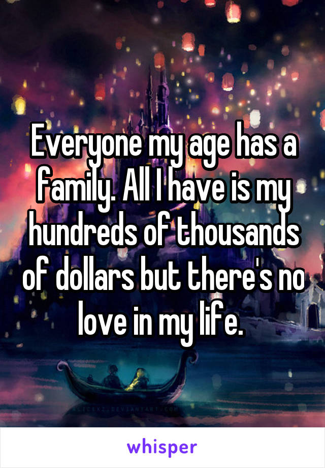 Everyone my age has a family. All I have is my hundreds of thousands of dollars but there's no love in my life. 