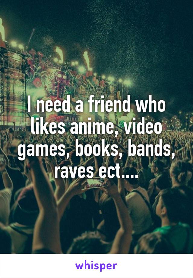 I need a friend who likes anime, video games, books, bands, raves ect....