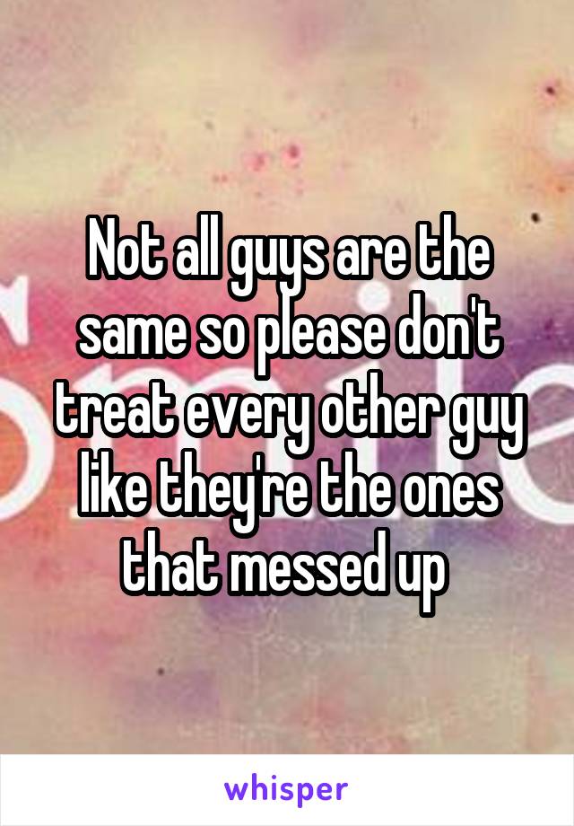 Not all guys are the same so please don't treat every other guy like they're the ones that messed up 