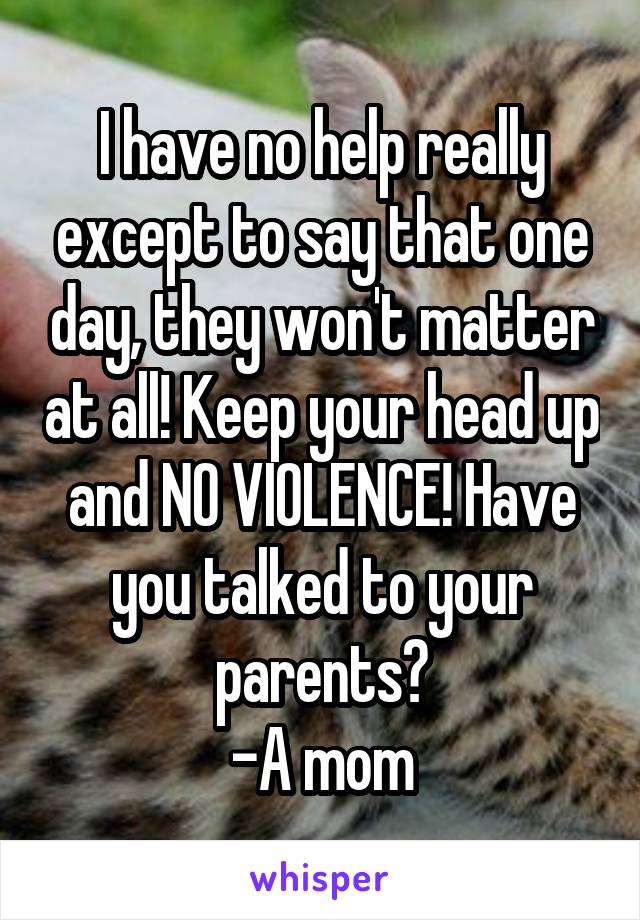 I have no help really except to say that one day, they won't matter at all! Keep your head up and NO VIOLENCE! Have you talked to your parents?
-A mom