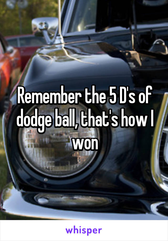 Remember the 5 D's of dodge ball, that's how I won