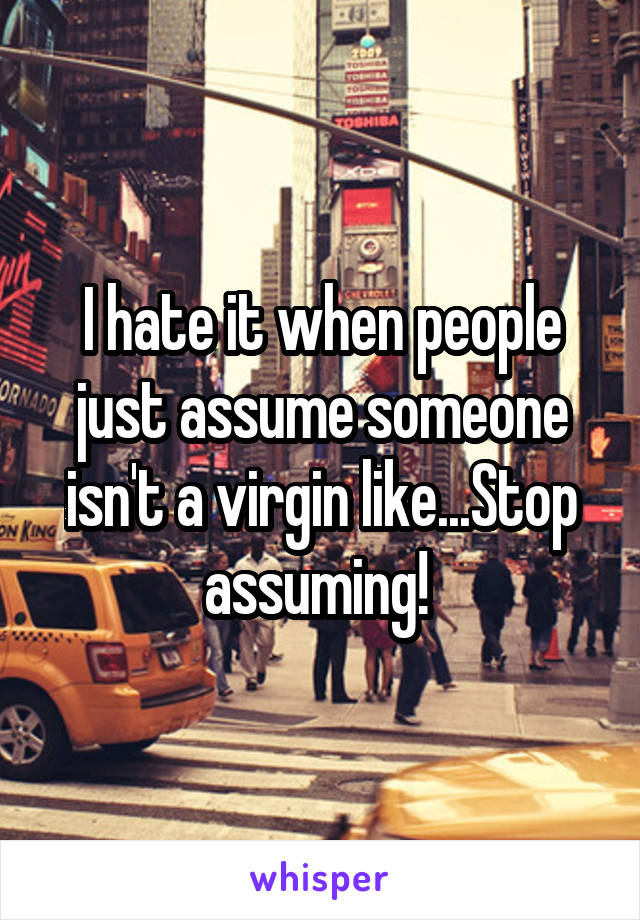 I hate it when people just assume someone isn't a virgin like...Stop assuming! 