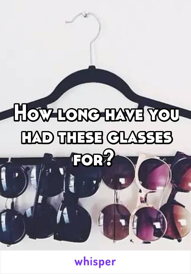 How long have you had these glasses for? 