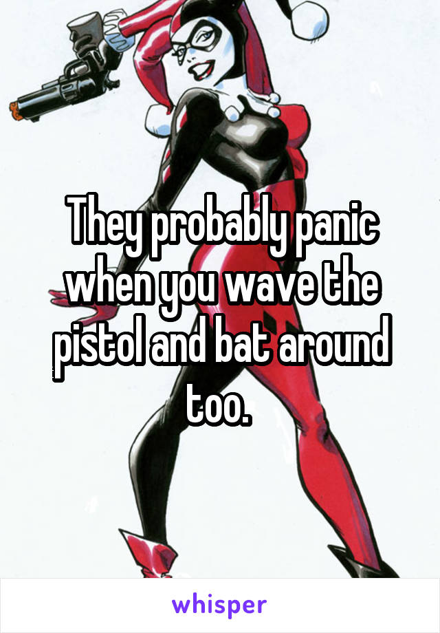 They probably panic when you wave the pistol and bat around too. 