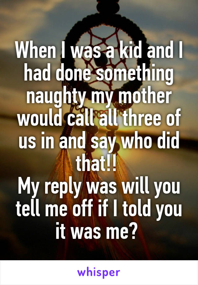 When I was a kid and I had done something naughty my mother would call all three of us in and say who did that!! 
My reply was will you tell me off if I told you it was me? 