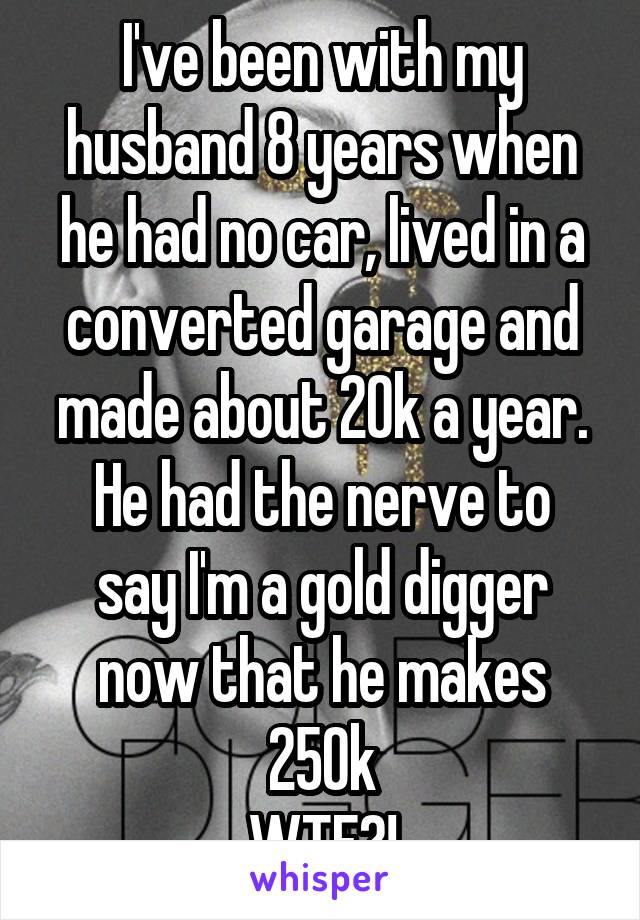 I've been with my husband 8 years when he had no car, lived in a converted garage and made about 20k a year.
He had the nerve to say I'm a gold digger now that he makes 250k
WTF?!