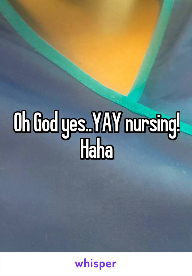 Oh God yes..YAY nursing! Haha