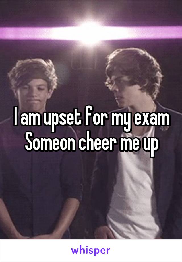 I am upset for my exam
Someon cheer me up