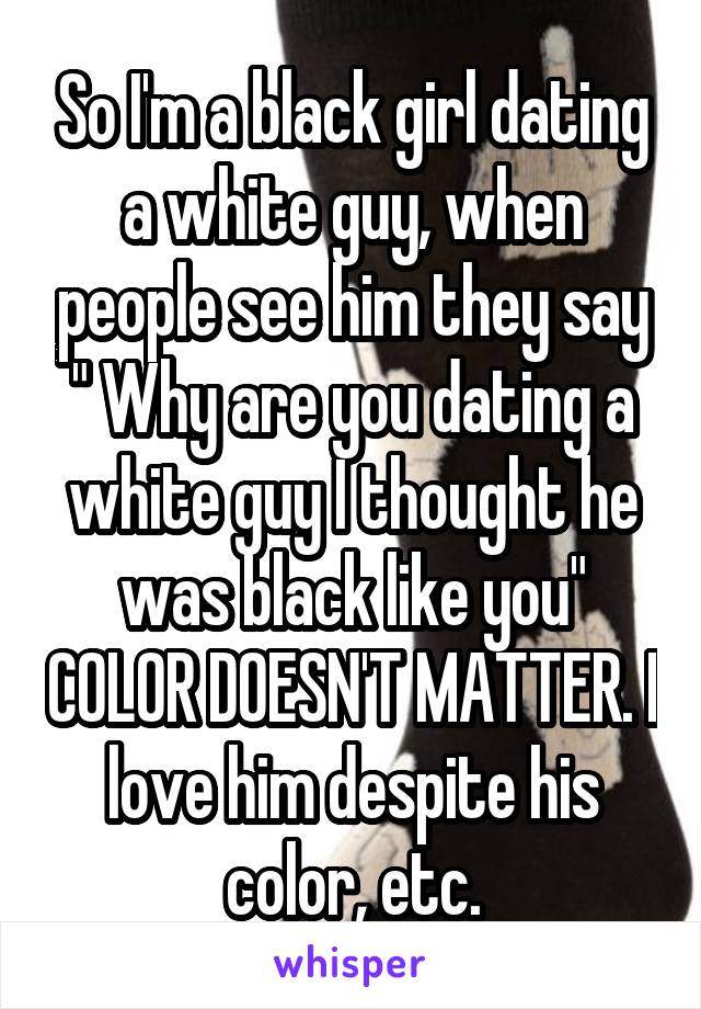 So I'm a black girl dating a white guy, when people see him they say " Why are you dating a white guy I thought he was black like you" COLOR DOESN'T MATTER. I love him despite his color, etc.