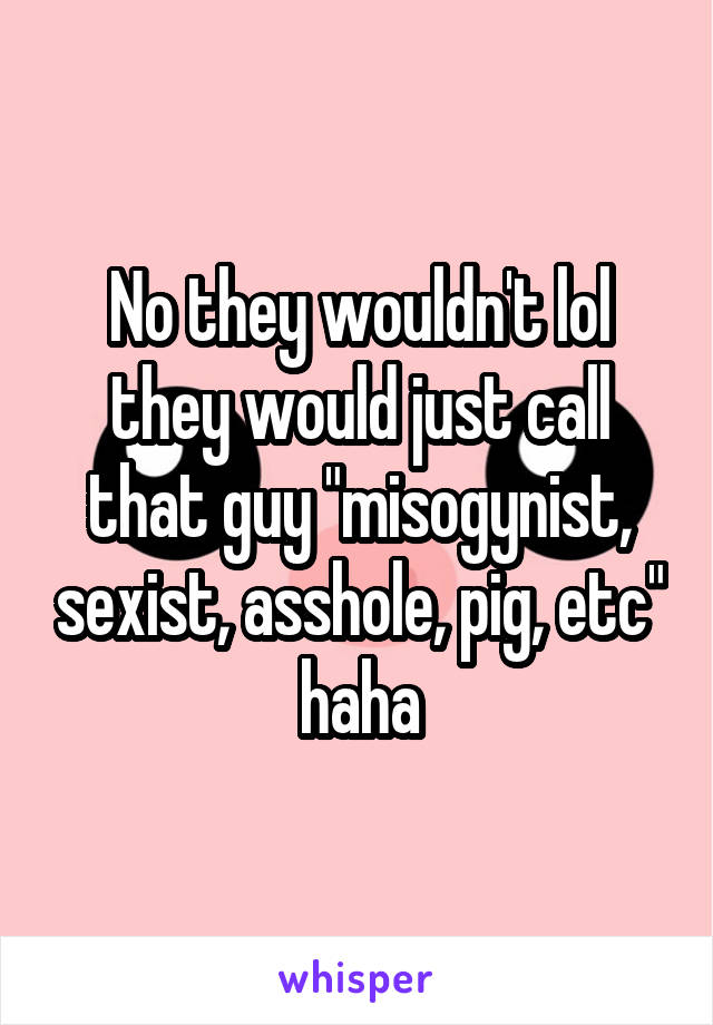 No they wouldn't lol they would just call that guy "misogynist, sexist, asshole, pig, etc" haha