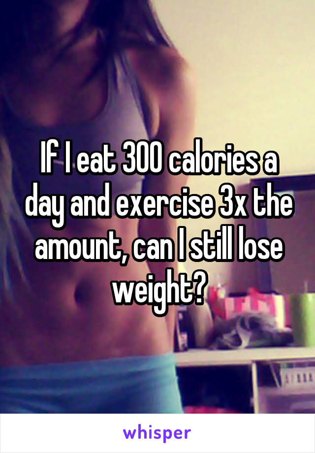 If I eat 300 calories a day and exercise 3x the amount, can I still lose weight?