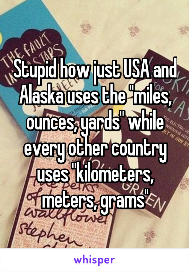 Stupid how just USA and Alaska uses the "miles, ounces, yards" while every other country uses "kilometers, meters, grams"