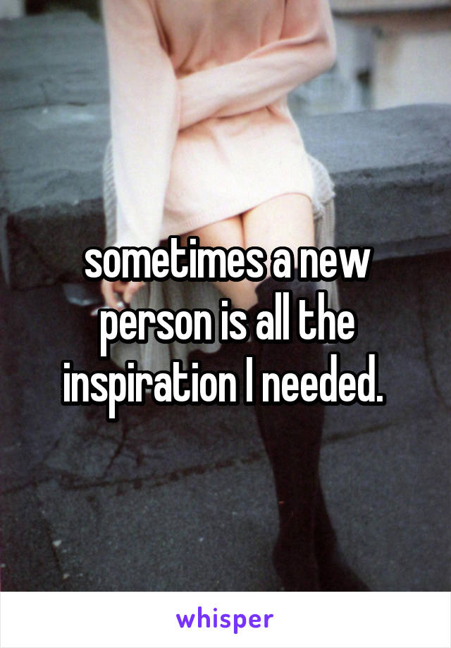 sometimes a new person is all the inspiration I needed. 