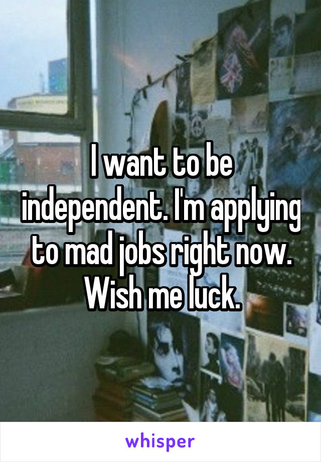 I want to be independent. I'm applying to mad jobs right now. Wish me luck.