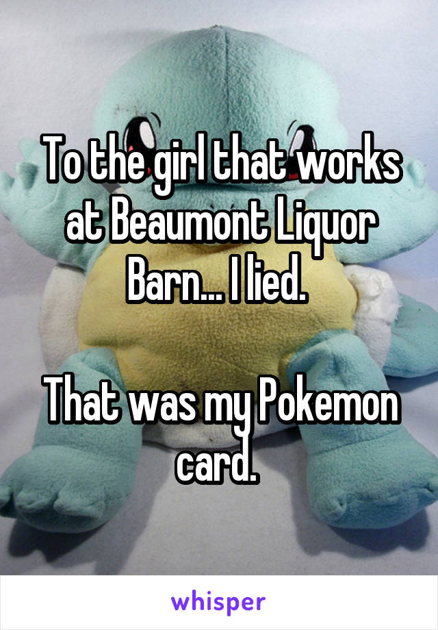 To the girl that works at Beaumont Liquor Barn... I lied. 

That was my Pokemon card. 