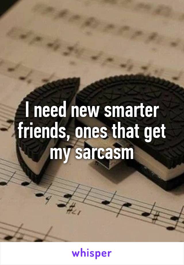 I need new smarter friends, ones that get my sarcasm