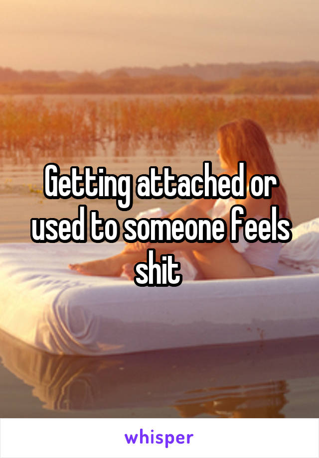 Getting attached or used to someone feels shit 