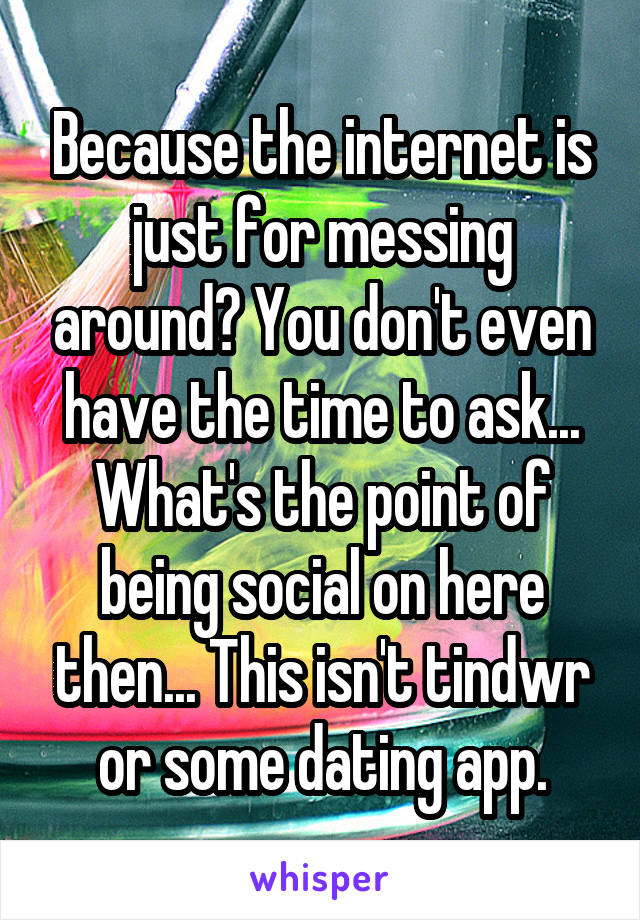 Because the internet is just for messing around? You don't even have the time to ask... What's the point of being social on here then... This isn't tindwr or some dating app.