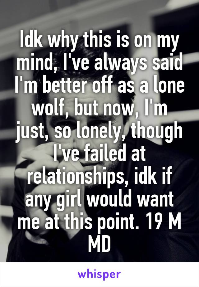 Idk why this is on my mind, I've always said I'm better off as a lone wolf, but now, I'm just, so lonely, though I've failed at relationships, idk if any girl would want me at this point. 19 M MD