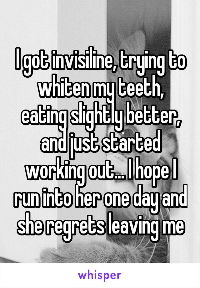 I got invisiline, trying to whiten my teeth, eating slightly better, and just started working out... I hope I run into her one day and she regrets leaving me