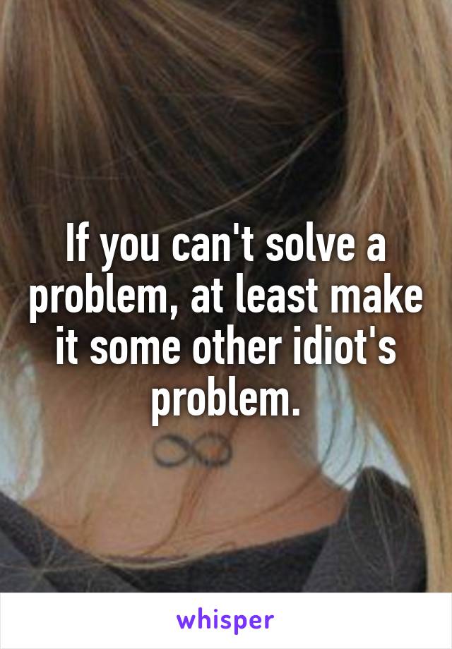 If you can't solve a problem, at least make it some other idiot's problem.