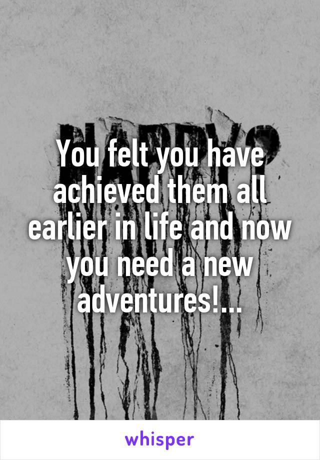 You felt you have achieved them all earlier in life and now you need a new adventures!...