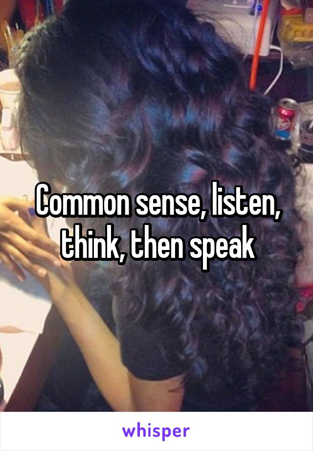 Common sense, listen, think, then speak