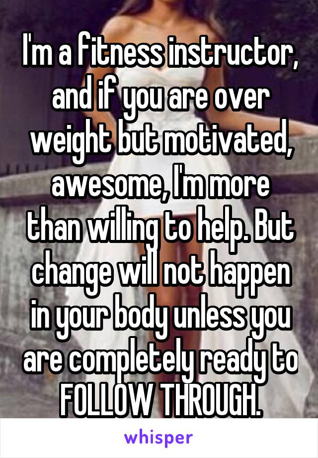 I'm a fitness instructor, and if you are over weight but motivated, awesome, I'm more than willing to help. But change will not happen in your body unless you are completely ready to FOLLOW THROUGH.