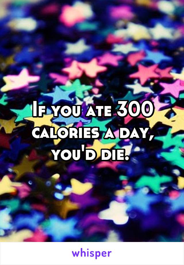 If you ate 300 calories a day, you'd die. 