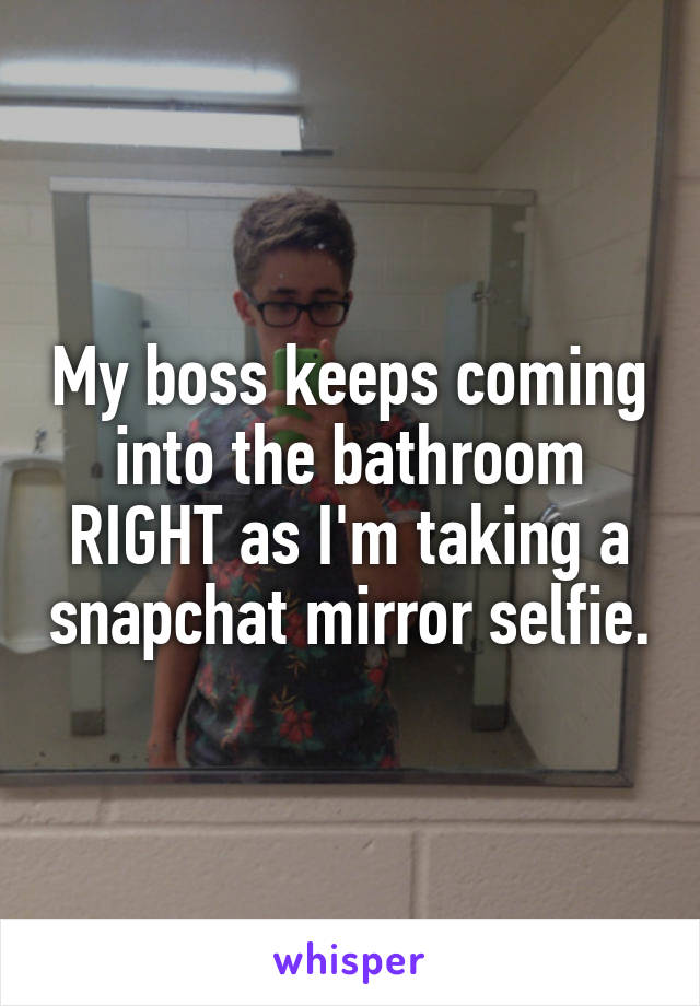 My boss keeps coming into the bathroom RIGHT as I'm taking a snapchat mirror selfie.