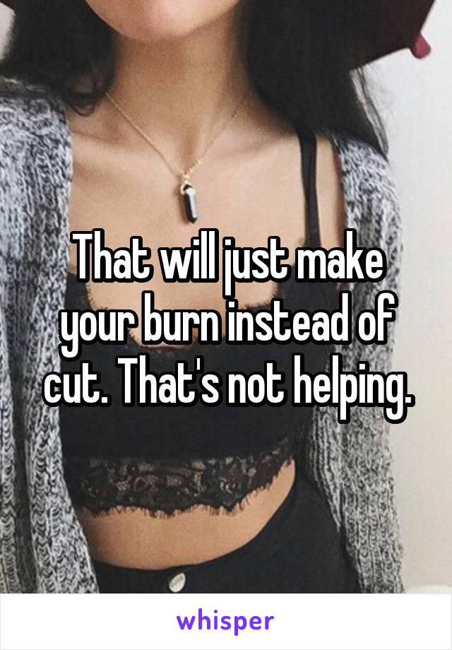 That will just make your burn instead of cut. That's not helping.