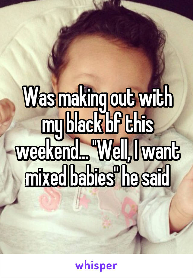 Was making out with my black bf this weekend... "Well, I want mixed babies" he said