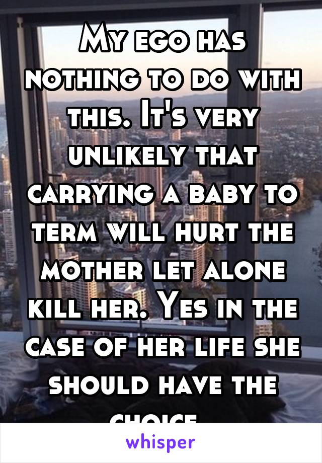 My ego has nothing to do with this. It's very unlikely that carrying a baby to term will hurt the mother let alone kill her. Yes in the case of her life she should have the choice. 