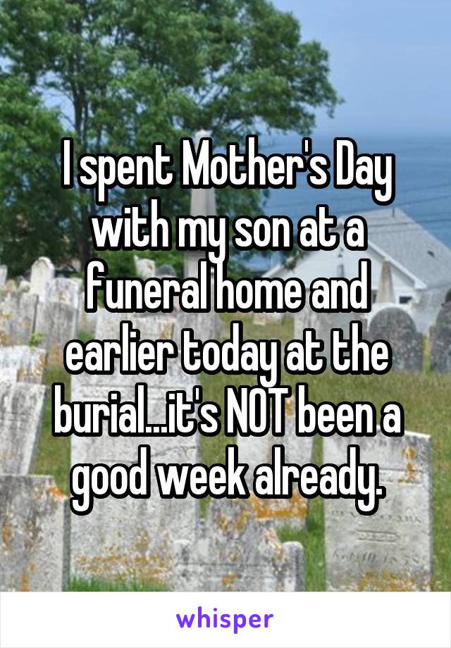 I spent Mother's Day with my son at a funeral home and earlier today at the burial...it's NOT been a good week already.