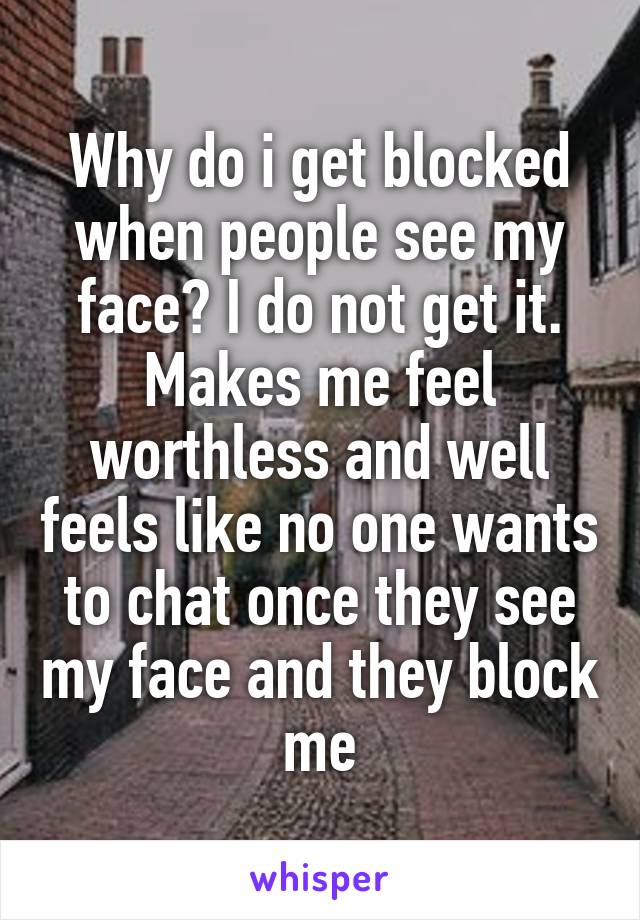 Why do i get blocked when people see my face? I do not get it. Makes me feel worthless and well feels like no one wants to chat once they see my face and they block me