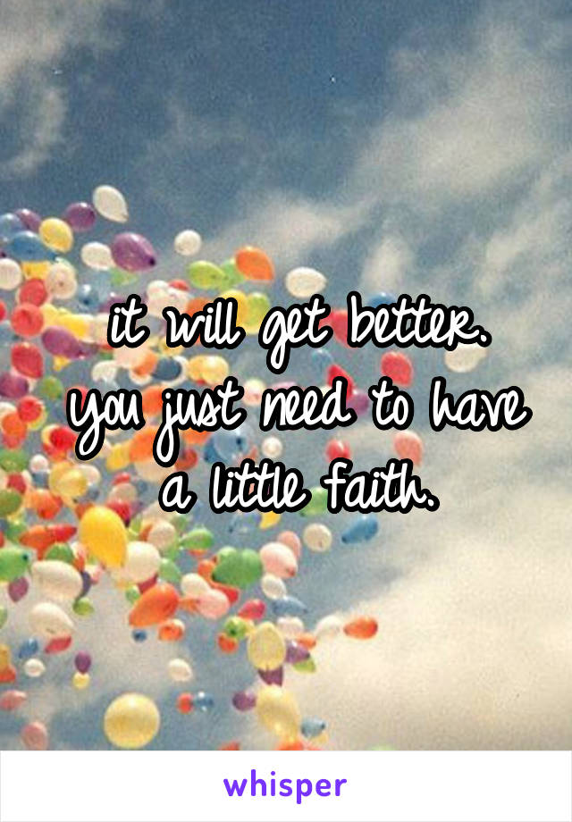 it will get better.
you just need to have a little faith.