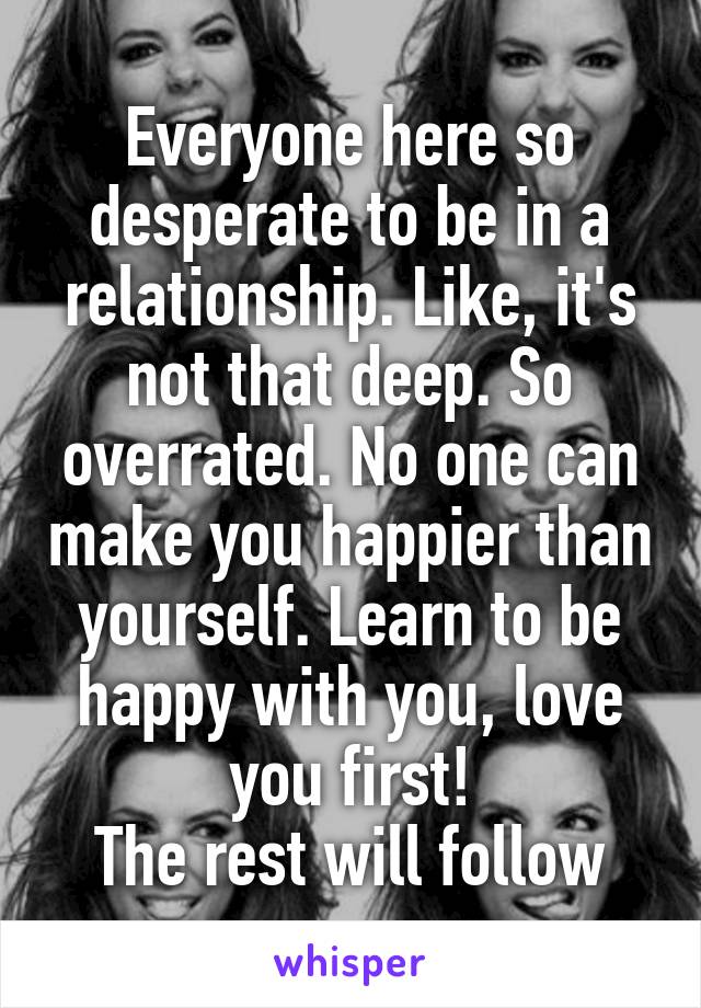 Everyone here so desperate to be in a relationship. Like, it's not that deep. So overrated. No one can make you happier than yourself. Learn to be happy with you, love you first!
The rest will follow