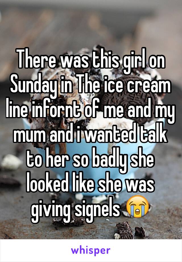 There was this girl on Sunday in The ice cream line infornt of me and my mum and i wanted talk to her so badly she looked like she was giving signels 😭