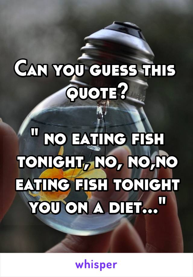 Can you guess this 
quote?

" no eating fish tonight, no, no,no eating fish tonight you on a diet..."