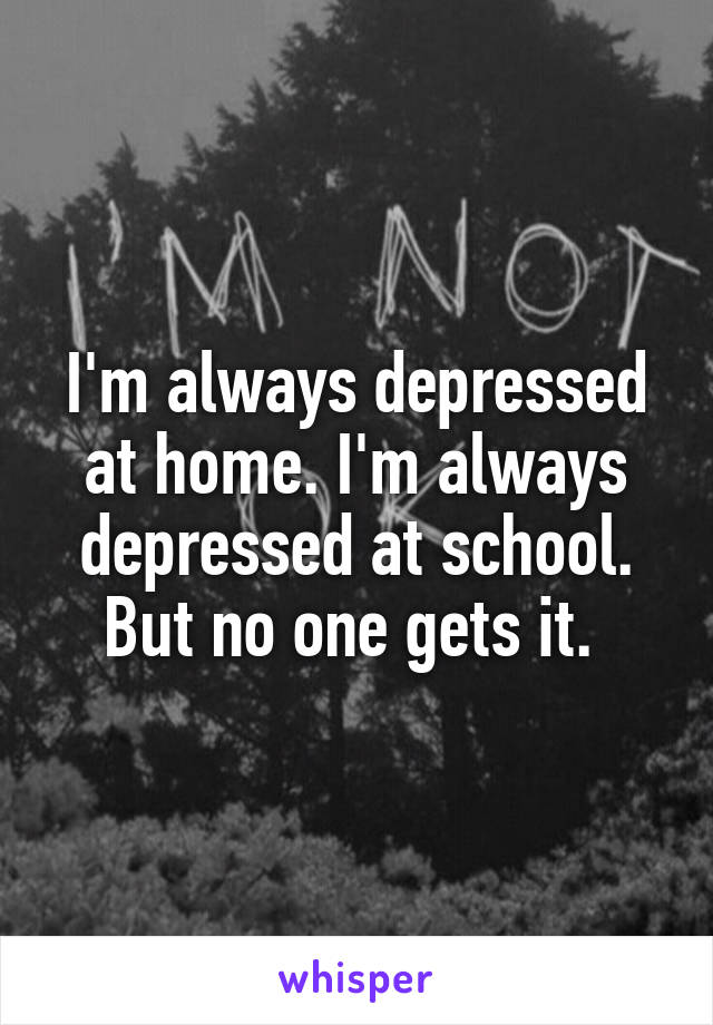 I'm always depressed at home. I'm always depressed at school. But no one gets it. 