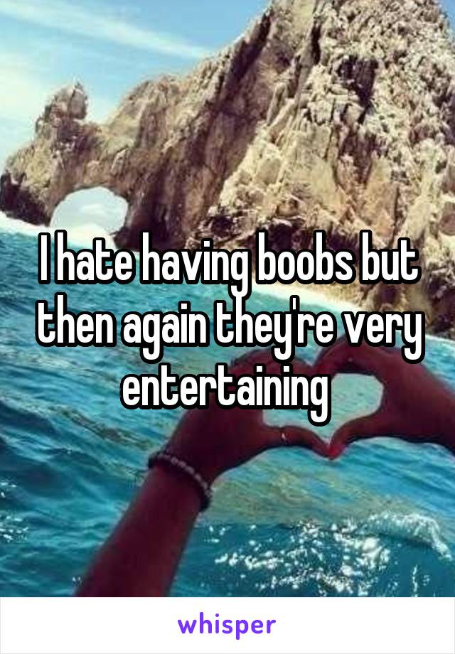 I hate having boobs but then again they're very entertaining 