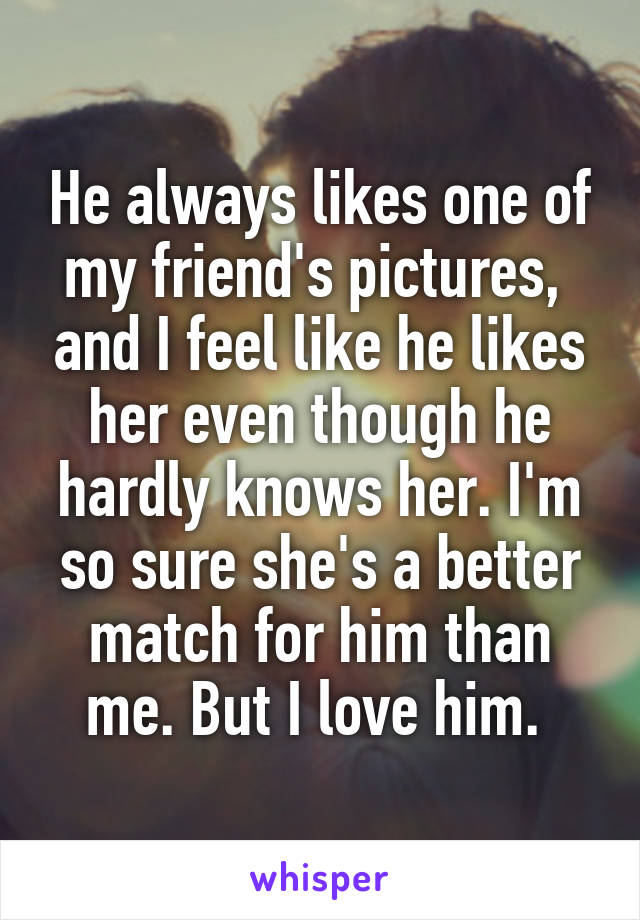 He always likes one of my friend's pictures,  and I feel like he likes her even though he hardly knows her. I'm so sure she's a better match for him than me. But I love him. 