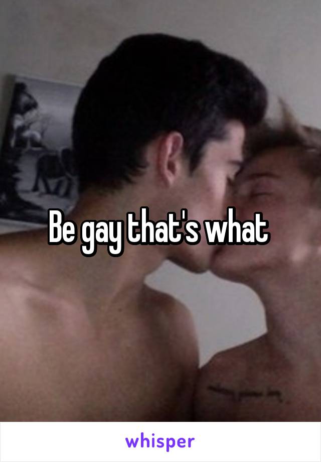 Be gay that's what 